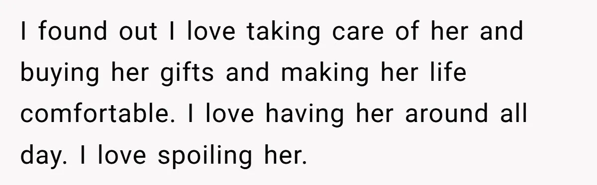 I found out I love taking care of her and buying her gifts and making her life comfortable. I love having her around all day. I love spoiling her.