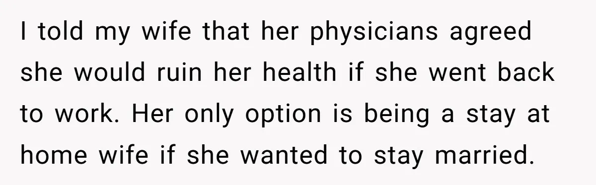 I told my wife that her physicians agreed she would ruin her health if she went back to work. Her only option is being a stay at home wife if...