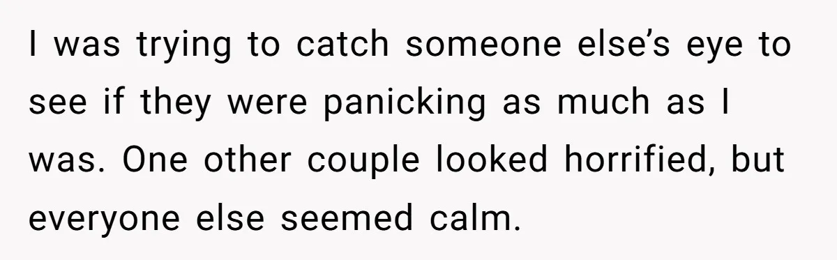 I was trying to catch someone else’s eye to see if they were panicking as much as I was. One other couple looked horrified, but everyone else seemed calm.