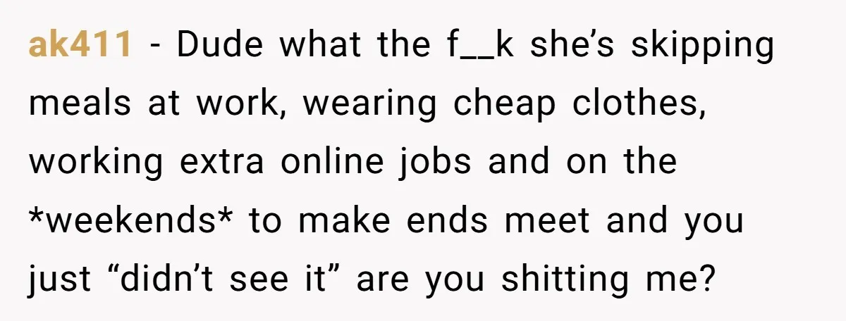 ak411 − Dude what the f__k she’s skipping meals at work, wearing cheap clothes, working extra online jobs and on the *weekends* to make ends meet and you just “didn’t...