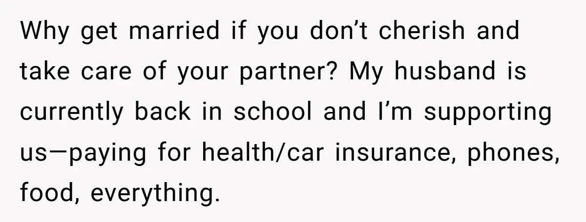 Why get married if you don’t cherish and take care of your partner? My husband is currently back in school and I’m supporting us—paying for health/car insurance, phones, food, everything.