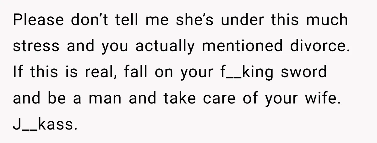 Please don’t tell me she’s under this much stress and you actually mentioned divorce. If this is real, fall on your f__king sword and be a man and take care...