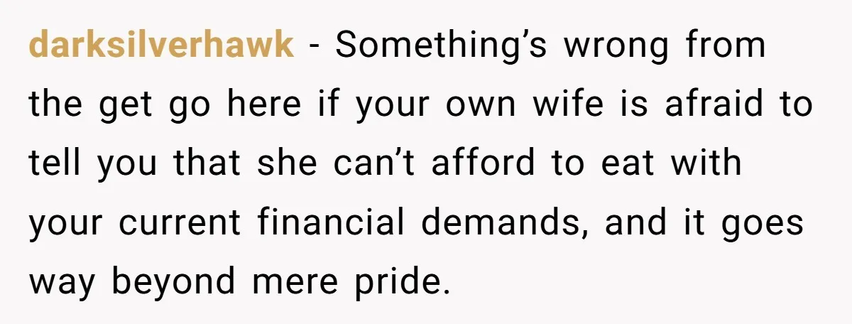 darksilverhawk − Something’s wrong from the get go here if your own wife is afraid to tell you that she can’t afford to eat with your current financial demands, and...