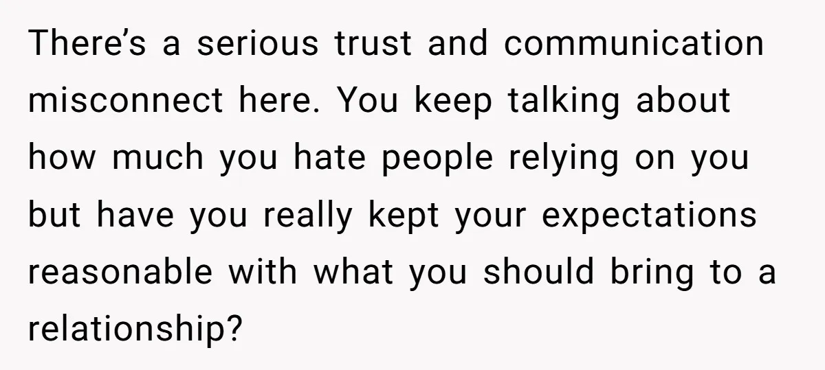 There’s a serious trust and communication misconnect here. You keep talking about how much you hate people relying on you but have you really kept your expectations reasonable with what...
