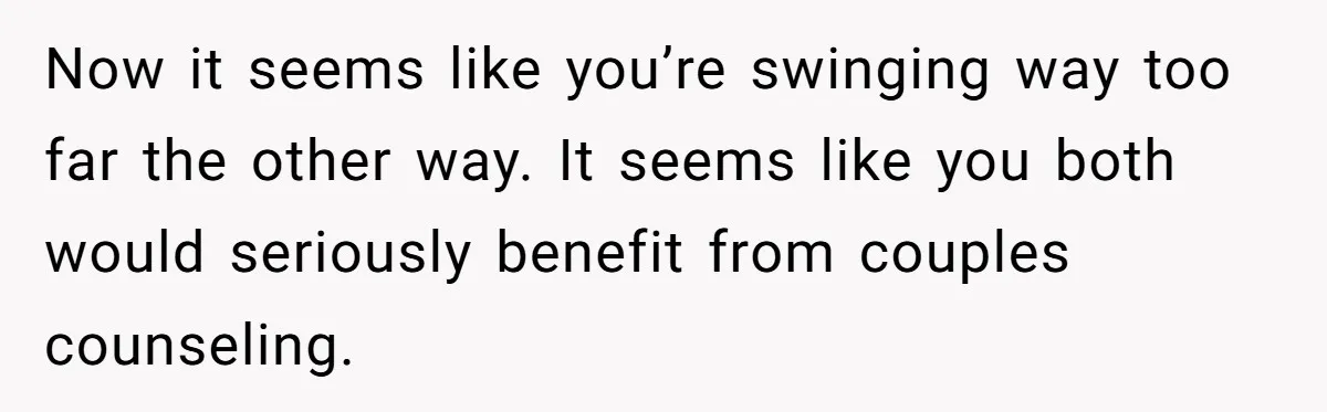 Now it seems like you’re swinging way too far the other way. It seems like you both would seriously benefit from couples counseling.