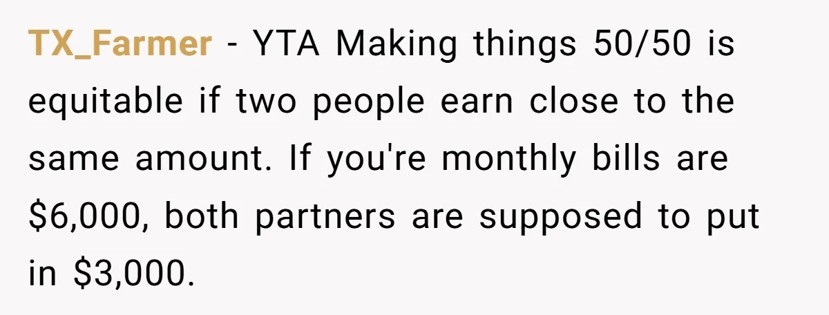 TX_Farmer − YTA Making things 50/50 is equitable if two people earn close to the same amount. If you're monthly bills are $6,000, both partners are supposed to put in...