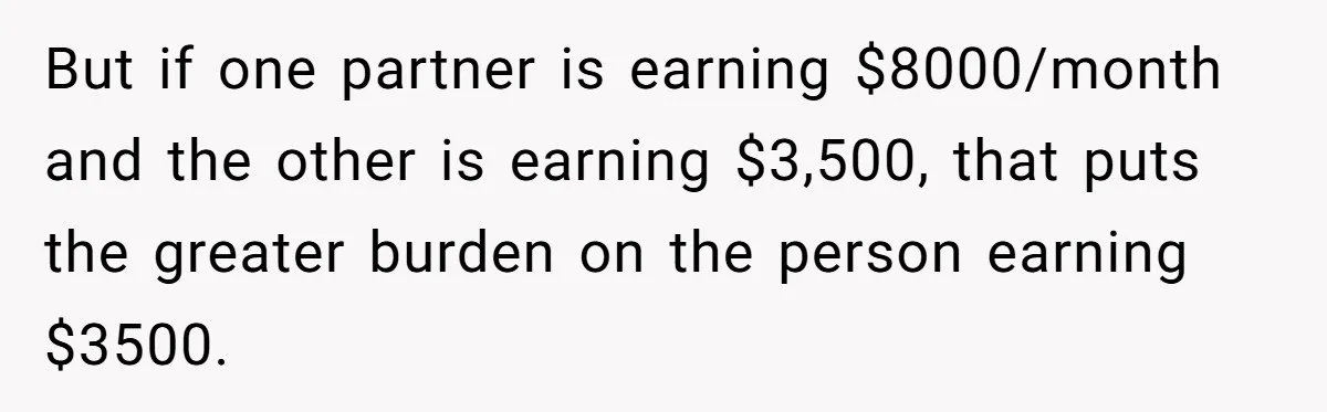 But if one partner is earning $8000/month and the other is earning $3,500, that puts the greater burden on the person earning $3500.