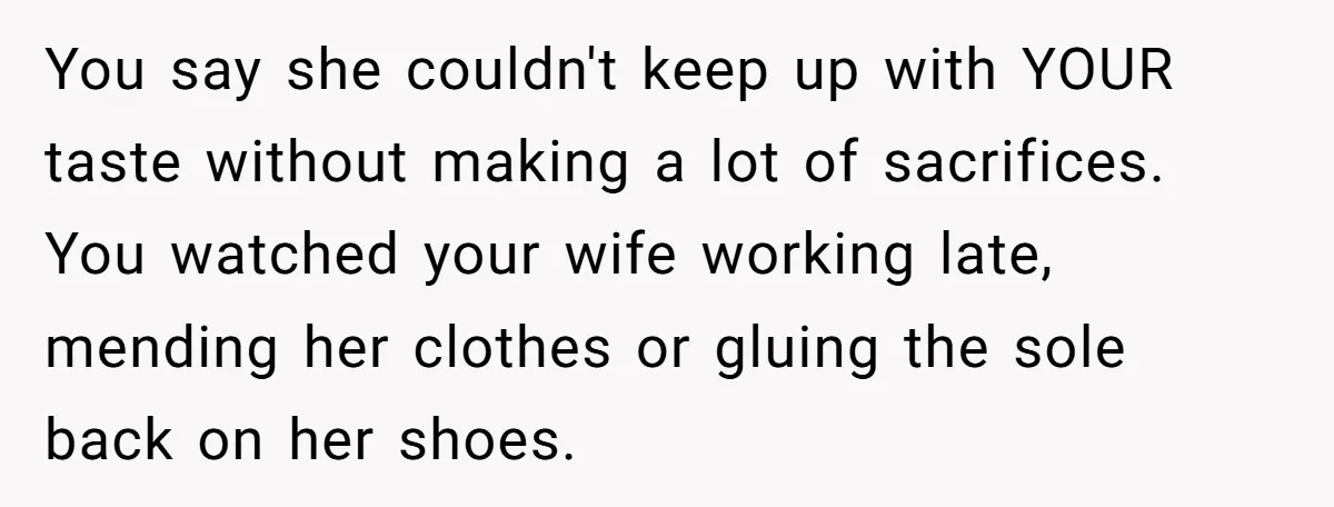 You say she couldn't keep up with YOUR taste without making a lot of sacrifices. You watched your wife working late, mending her clothes or gluing the sole back on...