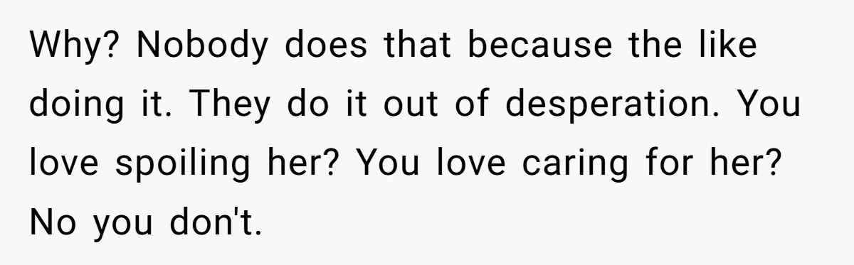 Why? Nobody does that because the like doing it. They do it out of desperation. You love spoiling her? You love caring for her? No you don't.