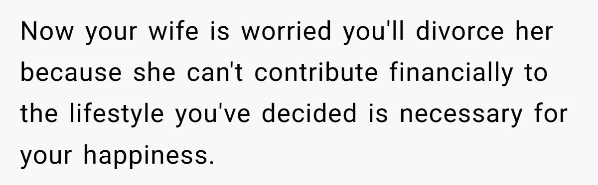 Now your wife is worried you'll divorce her because she can't contribute financially to the lifestyle you've decided is necessary for your happiness.