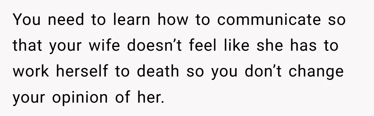 You need to learn how to communicate so that your wife doesn’t feel like she has to work herself to death so you don’t change your opinion of her.