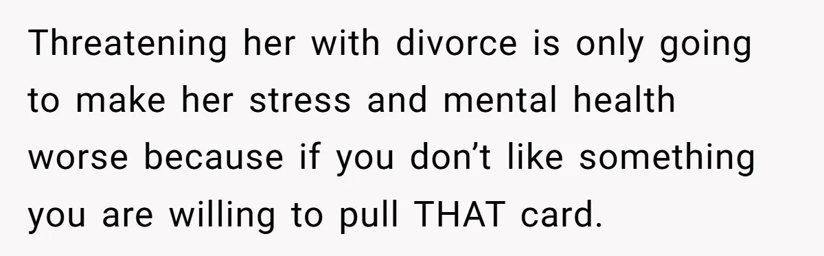 Threatening her with divorce is only going to make her stress and mental health worse because if you don’t like something you are willing to pull THAT card.