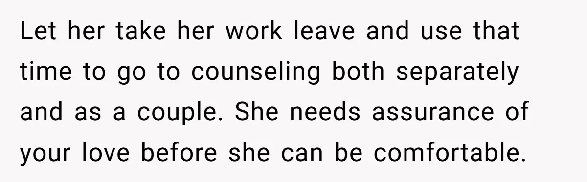 Let her take her work leave and use that time to go to counseling both separately and as a couple. She needs assurance of your love before she can be...