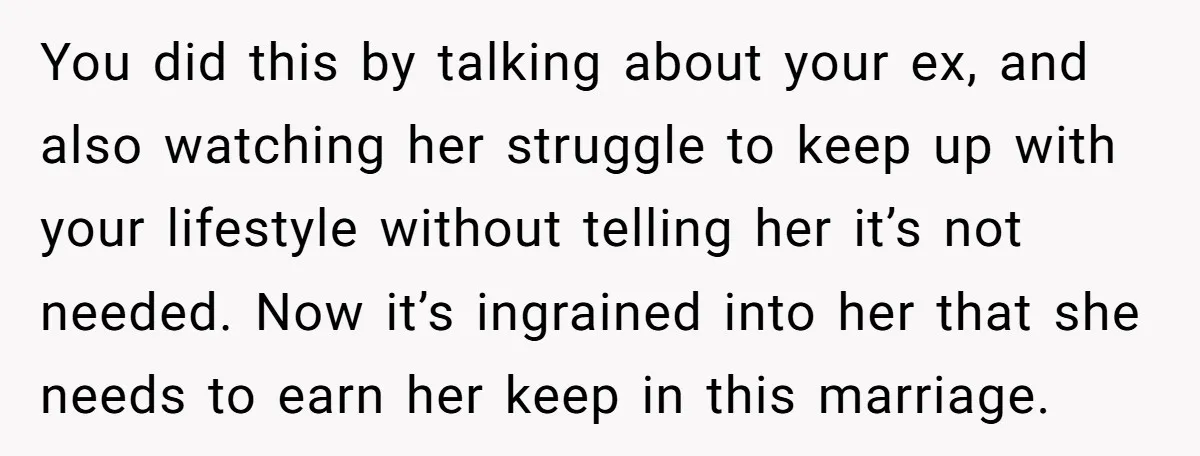 You did this by talking about your ex, and also watching her struggle to keep up with your lifestyle without telling her it’s not needed. Now it’s ingrained into her...