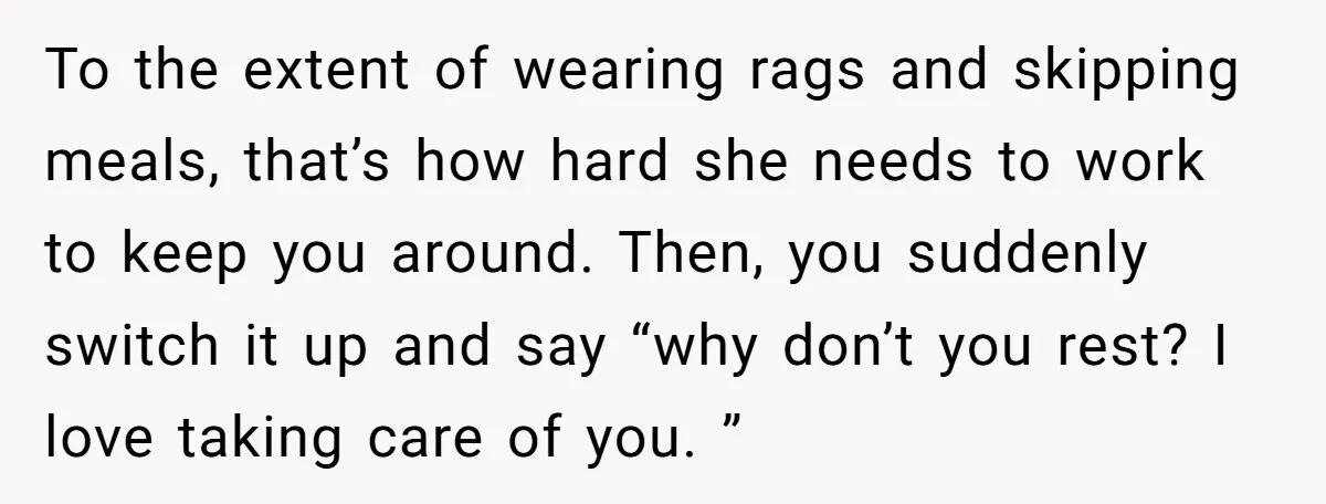 To the extent of wearing rags and skipping meals, that’s how hard she needs to work to keep you around. Then, you suddenly switch it up and say “why don’t...