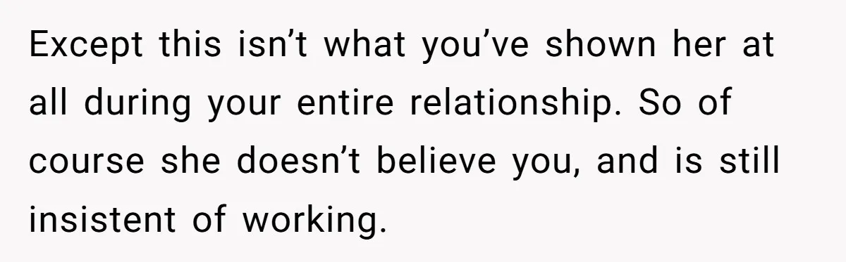 Except this isn’t what you’ve shown her at all during your entire relationship. So of course she doesn’t believe you, and is still insistent of working.