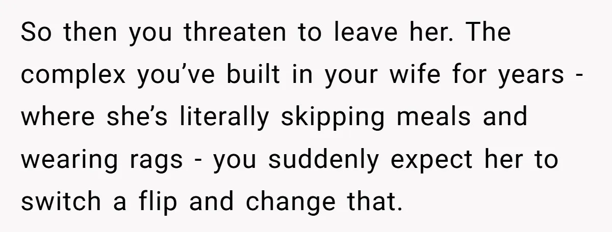 So then you threaten to leave her. The complex you’ve built in your wife for years - where she’s literally skipping meals and wearing rags - you suddenly expect her...
