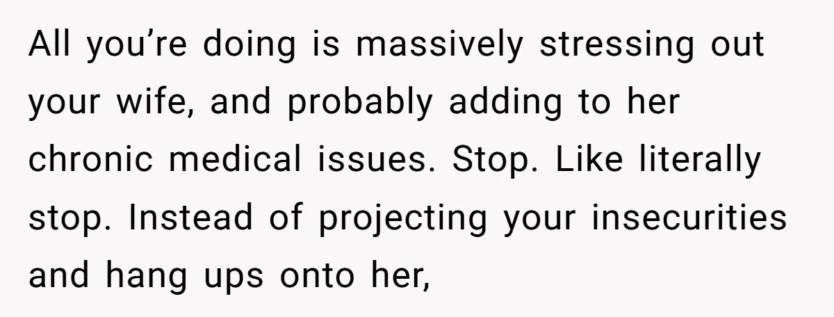 All you’re doing is massively stressing out your wife, and probably adding to her chronic medical issues. Stop. Like literally stop. Instead of projecting your insecurities and hang ups onto...