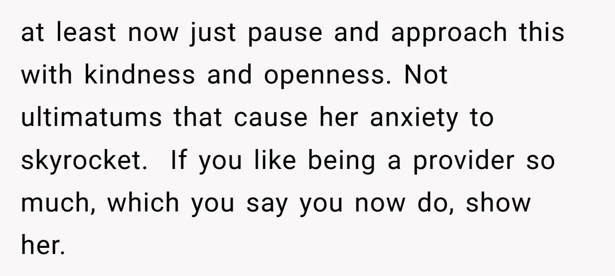 at least now just pause and approach this with kindness and openness. Not ultimatums that cause her anxiety to skyrocket. If you like being a provider so much, which you...