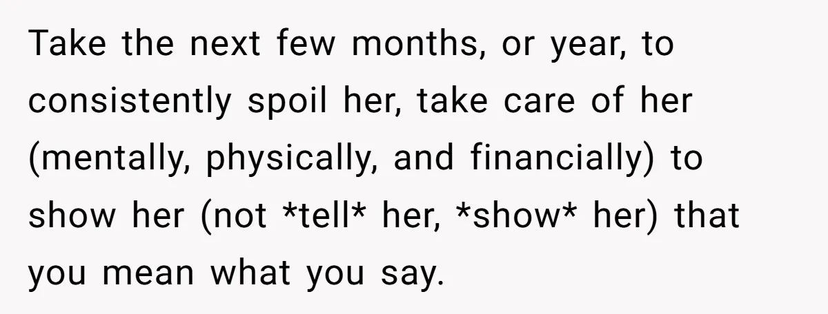 Take the next few months, or year, to consistently spoil her, take care of her (mentally, physically, and financially) to show her (not *tell* her, *show* her) that you mean...