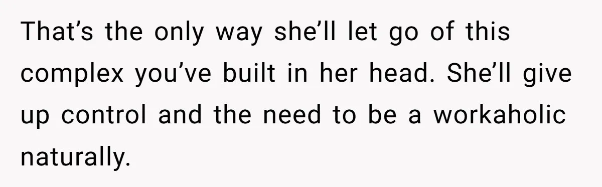 That’s the only way she’ll let go of this complex you’ve built in her head. She’ll give up control and the need to be a workaholic naturally.