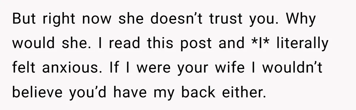 But right now she doesn’t trust you. Why would she. I read this post and *I* literally felt anxious. If I were your wife I wouldn’t believe you’d have my...