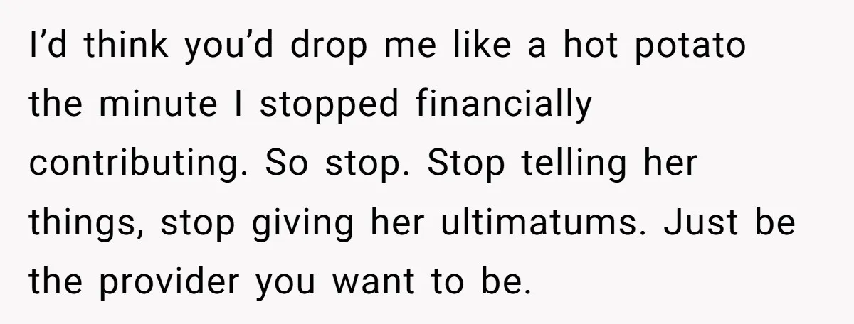 I’d think you’d drop me like a hot potato the minute I stopped financially contributing. So stop. Stop telling her things, stop giving her ultimatums. Just be the provider you...