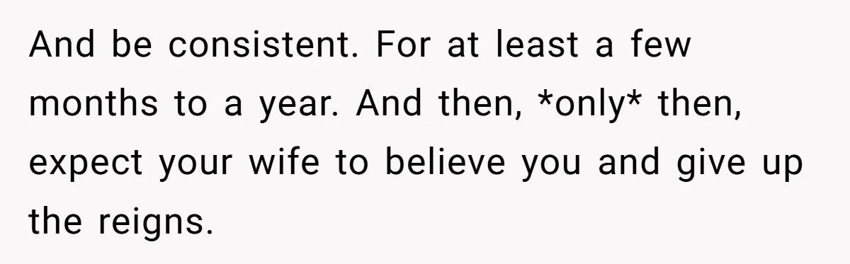 And be consistent. For at least a few months to a year. And then, *only* then, expect your wife to believe you and give up the reigns.