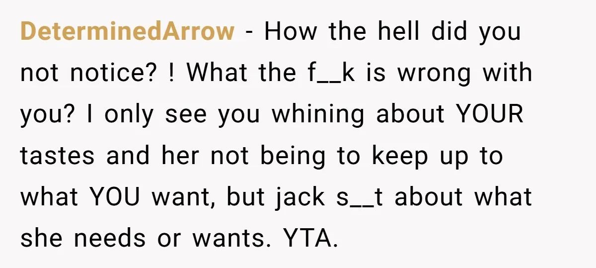 DeterminedArrow − How the hell did you not notice? ! What the f__k is wrong with you? I only see you whining about YOUR tastes and her not being to...