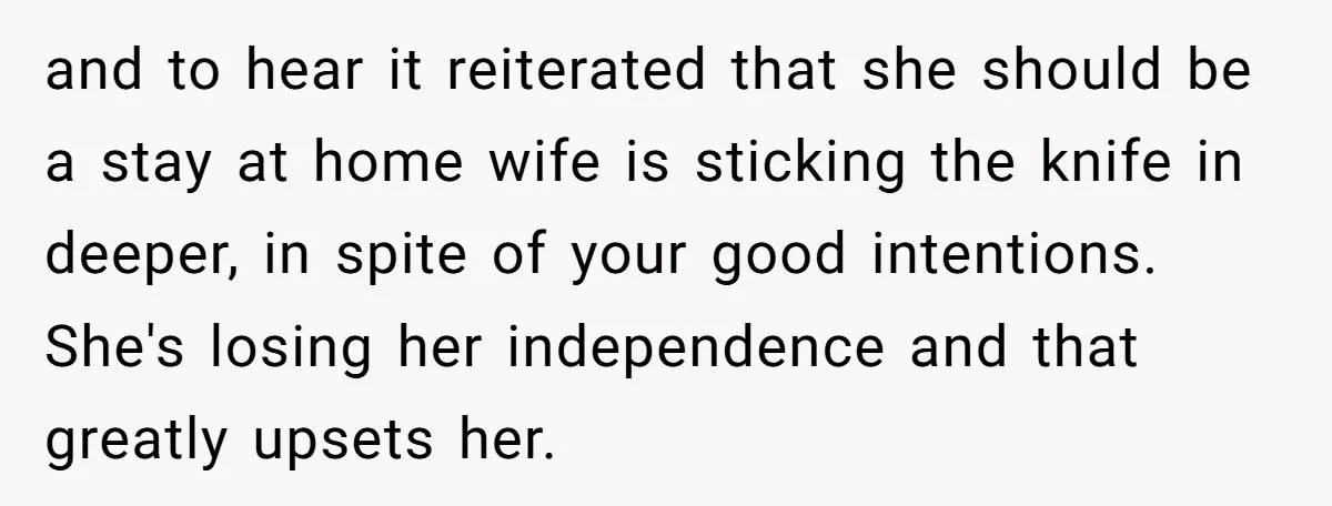 and to hear it reiterated that she should be a stay at home wife is sticking the knife in deeper, in spite of your good intentions. She's losing her independence...