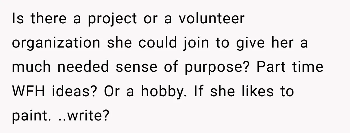 Is there a project or a volunteer organization she could join to give her a much needed sense of purpose? Part time WFH ideas? Or a hobby. If she likes...