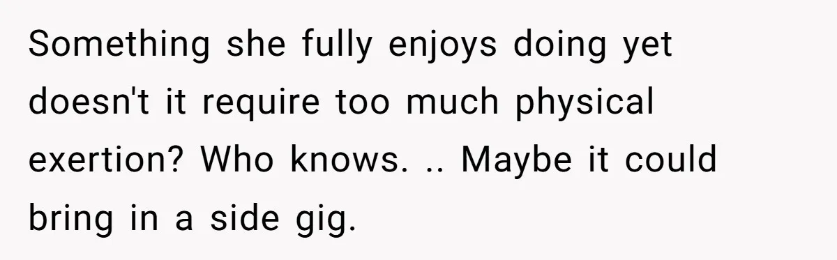 Something she fully enjoys doing yet doesn't it require too much physical exertion? Who knows. .. Maybe it could bring in a side gig.