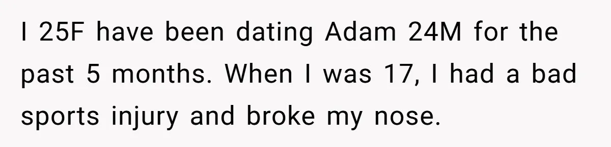I 25F have been dating Adam 24M for the past 5 months. When I was 17, I had a bad sports injury and broke my nose.