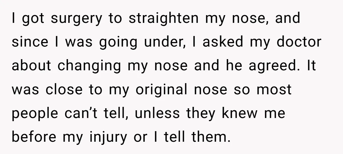 I got surgery to straighten my nose, and since I was going under, I asked my doctor about changing my nose and he agreed. It was close to my original...