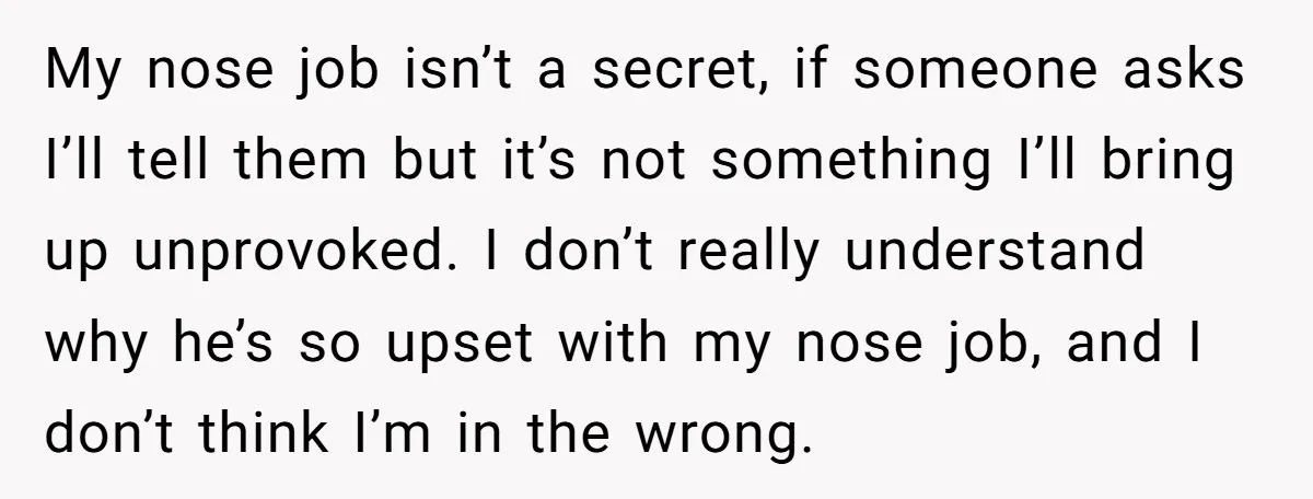 My nose job isn’t a secret, if someone asks I’ll tell them but it’s not something I’ll bring up unprovoked. I don’t really understand why he’s so upset with my...