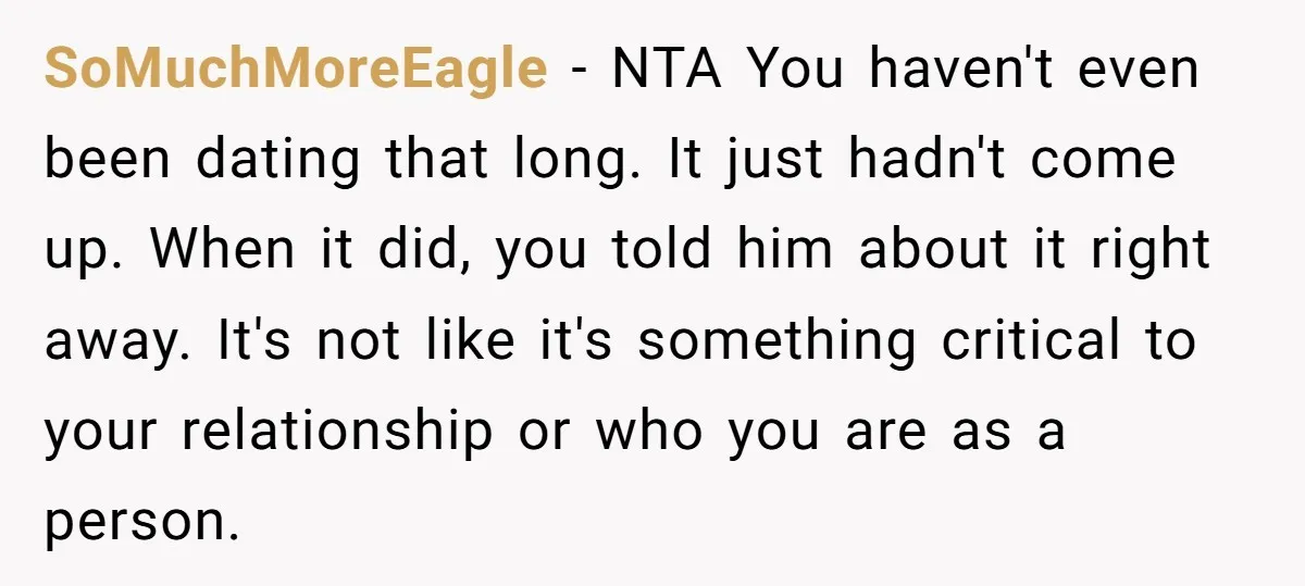 SoMuchMoreEagle − NTA You haven't even been dating that long. It just hadn't come up. When it did, you told him about it right away. It's not like it's something...