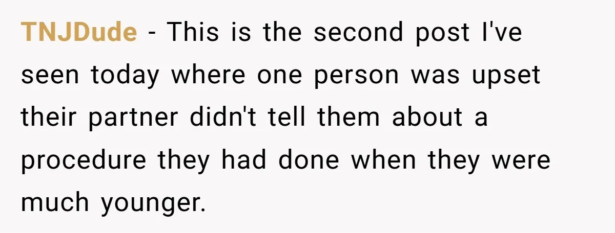 TNJDude − This is the second post I've seen today where one person was upset their partner didn't tell them about a procedure they had done when they were much...