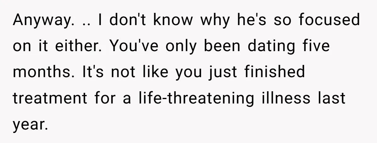 Anyway. .. I don't know why he's so focused on it either. You've only been dating five months. It's not like you just finished treatment for a life-threatening illness last...
