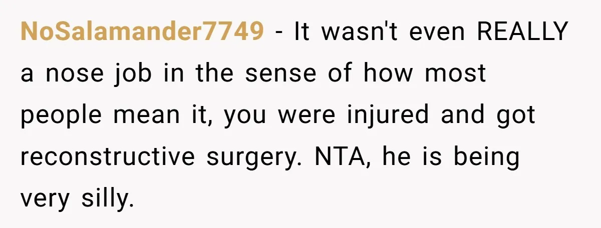 NoSalamander7749 − It wasn't even REALLY a nose job in the sense of how most people mean it, you were injured and got reconstructive surgery. NTA, he is being very...