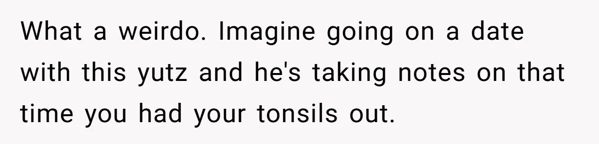 What a weirdo. Imagine going on a date with this yutz and he's taking notes on that time you had your tonsils out.