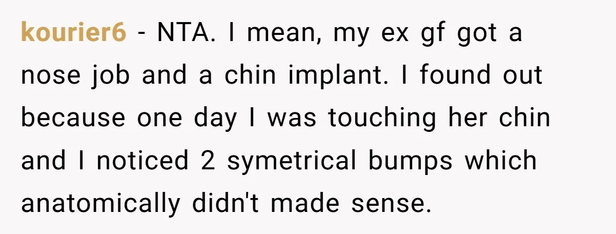 kourier6 − NTA. I mean, my ex gf got a nose job and a chin implant. I found out because one day I was touching her chin and I noticed...