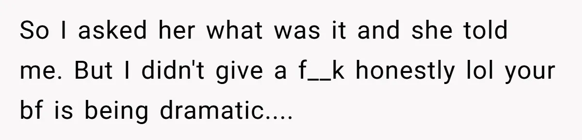 So I asked her what was it and she told me. But I didn't give a f__k honestly lol your bf is being dramatic....