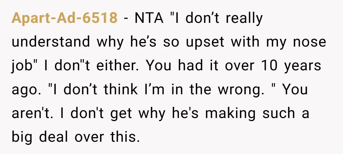Apart-Ad-6518 − NTA "I don’t really understand why he’s so upset with my nose job" I don''t either. You had it over 10 years ago. "I don’t think I’m in...
