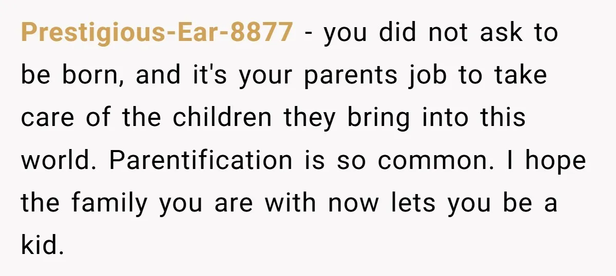 Prestigious-Ear-8877 - you did not ask to be born, and it's your parents job to take care of the children they bring into this world. Parentification is so common. I...