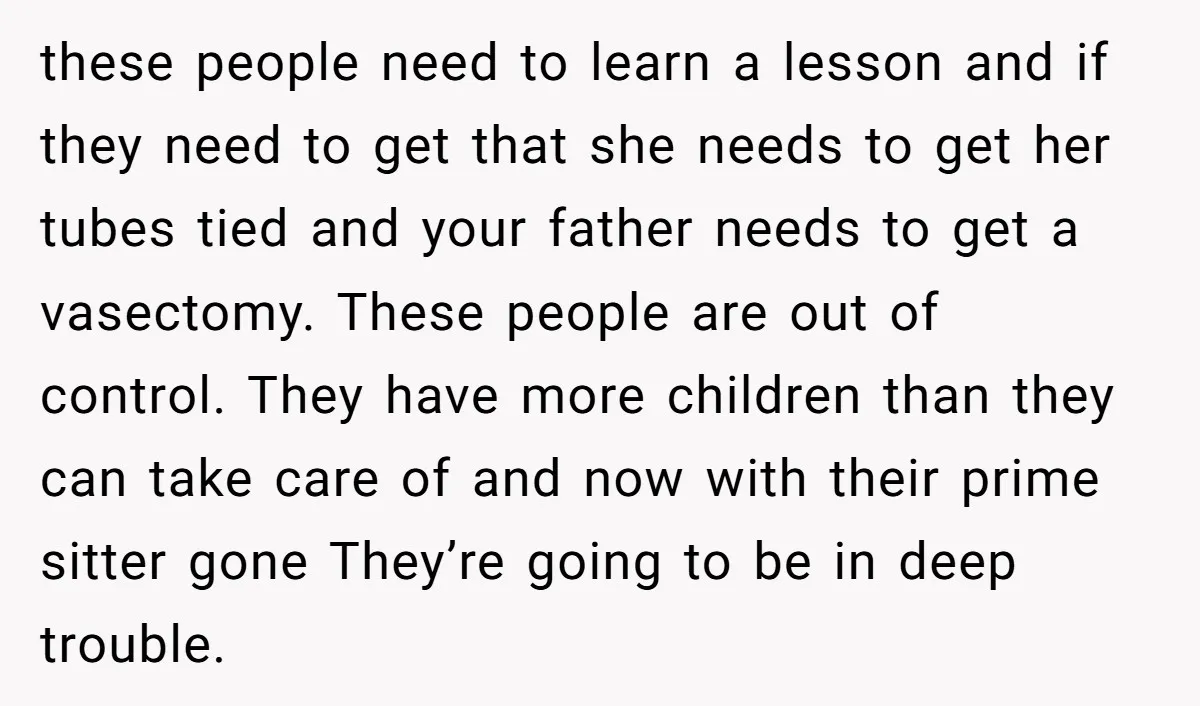 these people need to learn a lesson and if they need to get that she needs to get her tubes tied and your father needs to get a vasectomy. These...