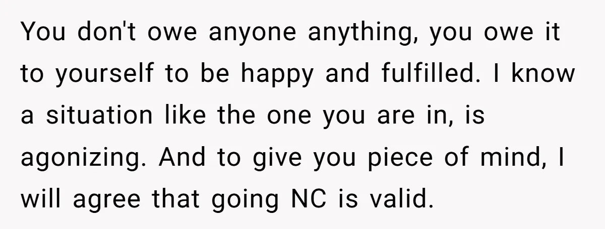 You don't owe anyone anything, you owe it to yourself to be happy and fulfilled. I know a situation like the one you are in, is agonizing. And to give...