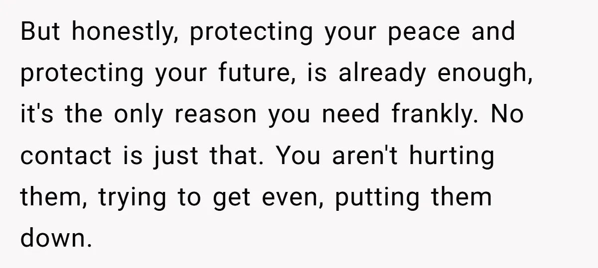 But honestly, protecting your peace and protecting your future, is already enough, it's the only reason you need frankly. No contact is just that. You aren't hurting them, trying to...