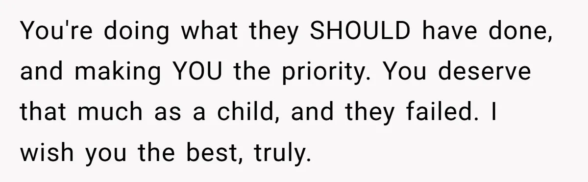 You're doing what they SHOULD have done, and making YOU the priority. You deserve that much as a child, and they failed. I wish you the best, truly.
