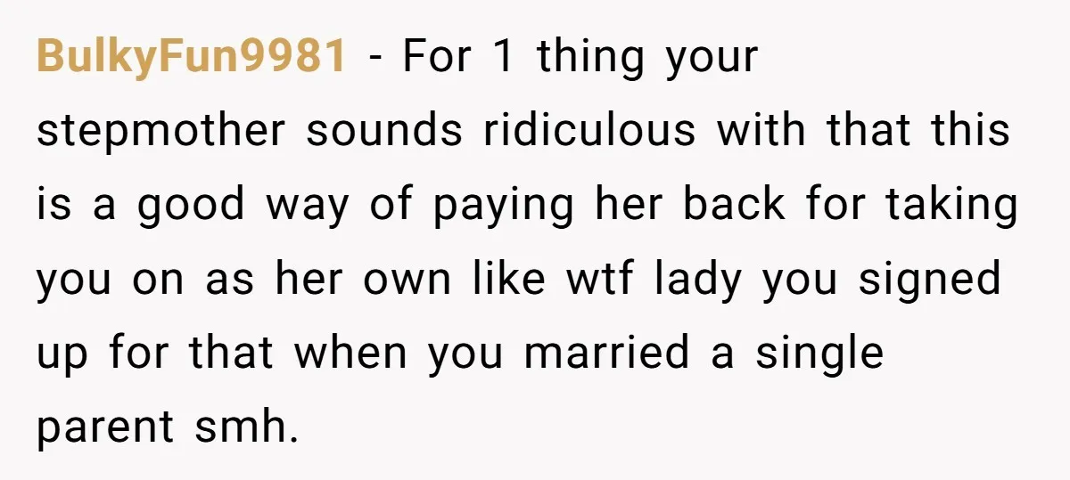 BulkyFun9981 - For 1 thing your stepmother sounds ridiculous with that this is a good way of paying her back for taking you on as her own like wtf lady...