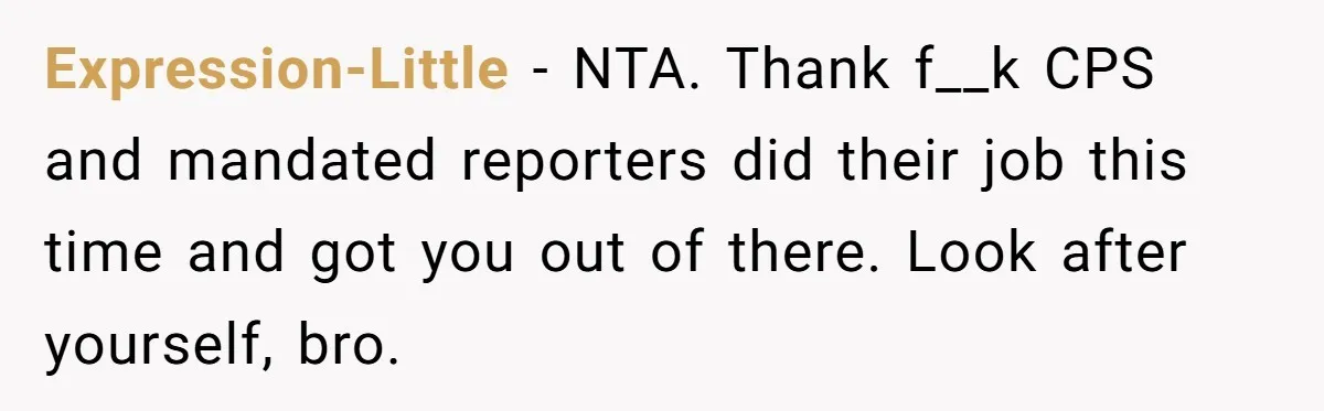 Expression-Little - NTA. Thank f__k CPS and mandated reporters did their job this time and got you out of there. Look after yourself, bro.